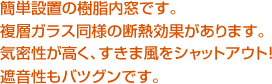 簡単設置の樹脂内窓です。複層ガラス同様の断熱効果があります。気密性が高く、すきま風をシャットアウト！ 遮音性もバツグンです。