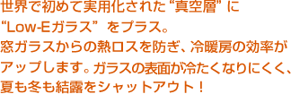 世界で初めて実用化された“真空層”に“Low-Eガラス”をプラス。窓ガラスからの熱ロスを防ぎ、冷暖房の効率がアップします。ガラスの表面が冷たくなりにくく、夏も冬も結露をシャットアウト！